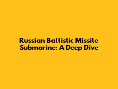 Russian Ballistic Missile Submarine: A Deep Dive