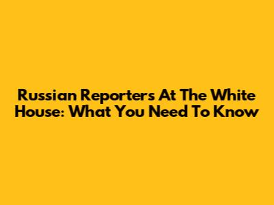 Russian Reporters At The White House: What You Need To Know