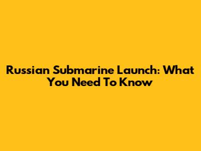 Russian Submarine Launch: What You Need To Know