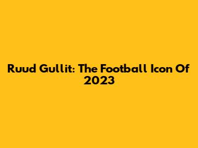 Ruud Gullit: The Football Icon Of 2023