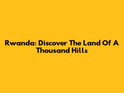 Rwanda: Discover The Land Of A Thousand Hills