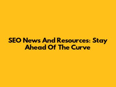 SEO News And Resources: Stay Ahead Of The Curve