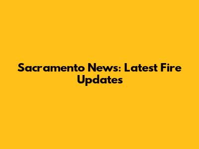 Sacramento News: Latest Fire Updates