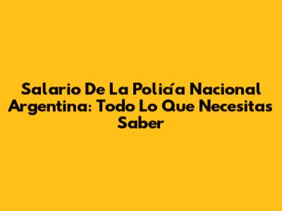 Salario De La Policía Nacional Argentina: Todo Lo Que Necesitas Saber