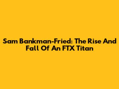 Sam Bankman-Fried: The Rise And Fall Of An FTX Titan
