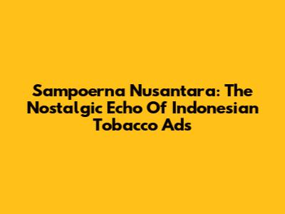 Sampoerna Nusantara: The Nostalgic Echo Of Indonesian Tobacco Ads