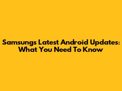 Samsung's Latest Android Updates: What You Need To Know