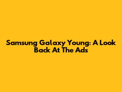 Samsung Galaxy Young: A Look Back At The Ads