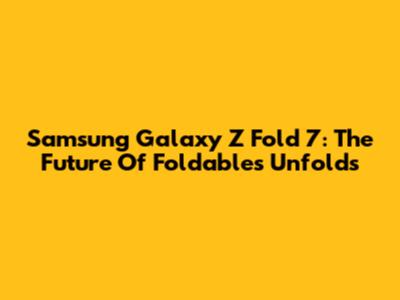 Samsung Galaxy Z Fold 7: The Future Of Foldables Unfolds