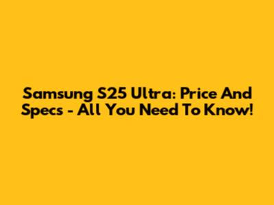 Samsung S25 Ultra: Price And Specs - All You Need To Know!