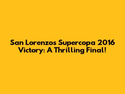 San Lorenzo's Supercopa 2016 Victory: A Thrilling Final!