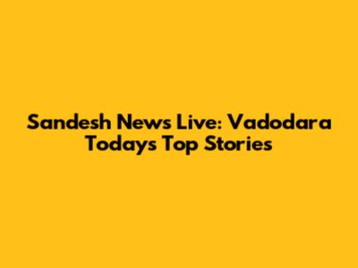 Sandesh News Live: Vadodara Today's Top Stories