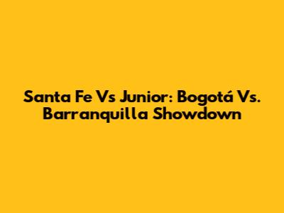 Santa Fe Vs Junior: Bogotá Vs. Barranquilla Showdown