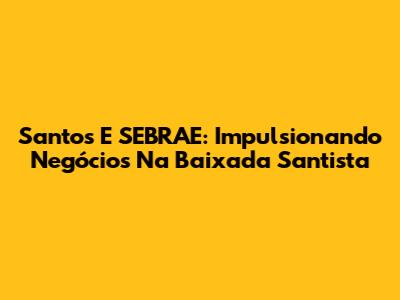 Santos E SEBRAE: Impulsionando Negócios Na Baixada Santista