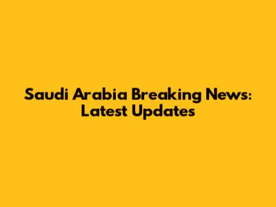 Saudi Arabia Breaking News: Latest Updates