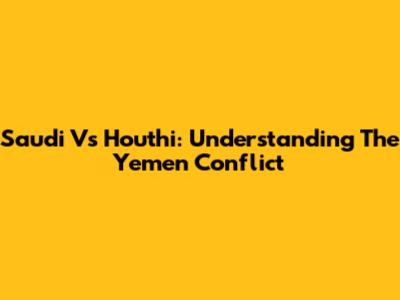 Saudi Vs Houthi: Understanding The Yemen Conflict