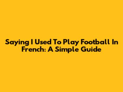Saying 'I Used To Play Football' In French: A Simple Guide