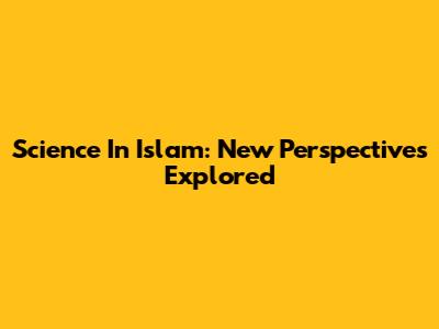 Science In Islam: New Perspectives Explored