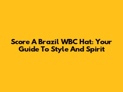 Score A Brazil WBC Hat: Your Guide To Style And Spirit