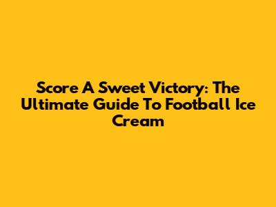 Score A Sweet Victory: The Ultimate Guide To Football Ice Cream