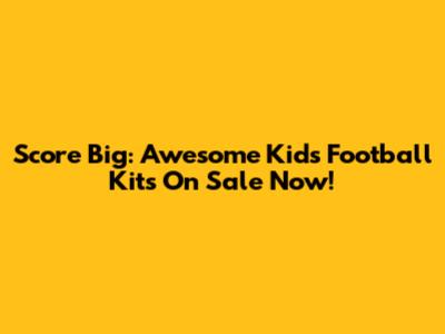 Score Big: Awesome Kids' Football Kits On Sale Now!