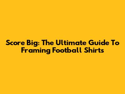 Score Big: The Ultimate Guide To Framing Football Shirts