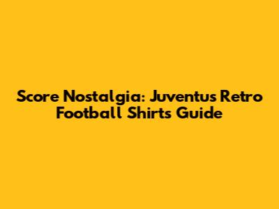 Score Nostalgia: Juventus Retro Football Shirts Guide