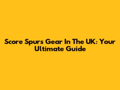 Score Spurs Gear In The UK: Your Ultimate Guide