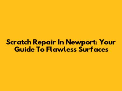 Scratch Repair In Newport: Your Guide To Flawless Surfaces