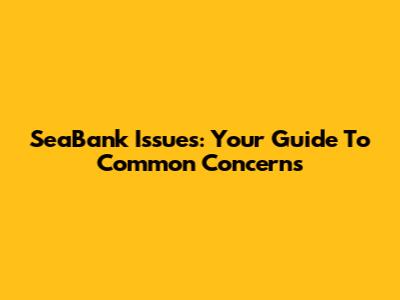 SeaBank Issues: Your Guide To Common Concerns