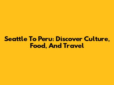 Seattle To Peru: Discover Culture, Food, And Travel