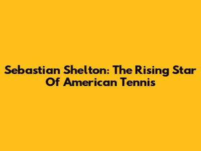 Sebastian Shelton: The Rising Star Of American Tennis