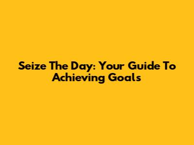 Seize The Day: Your Guide To Achieving Goals