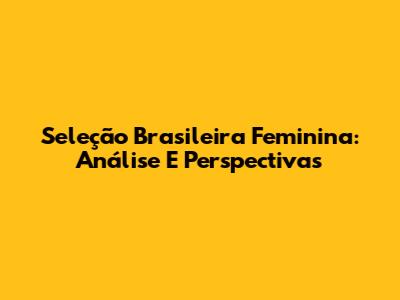 Seleção Brasileira Feminina: Análise E Perspectivas