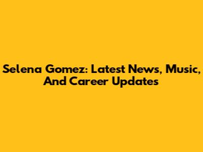 Selena Gomez: Latest News, Music, And Career Updates