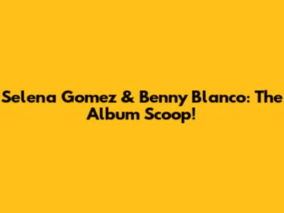 Selena Gomez & Benny Blanco: The Album Scoop!