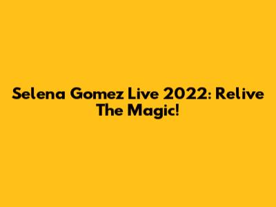 Selena Gomez Live 2022: Relive The Magic!