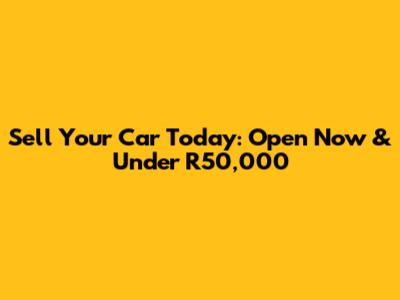 Sell Your Car Today: Open Now & Under R50,000