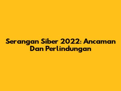 Serangan Siber 2022: Ancaman Dan Perlindungan