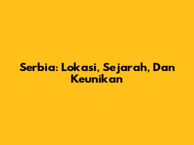 Serbia: Lokasi, Sejarah, Dan Keunikan