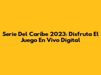 Serie Del Caribe 2023: Disfruta El Juego En Vivo Digital