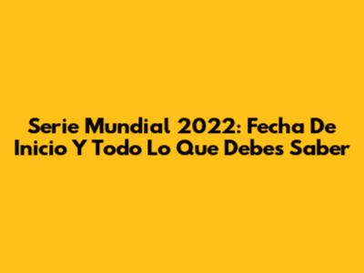 Serie Mundial 2022: Fecha De Inicio Y Todo Lo Que Debes Saber