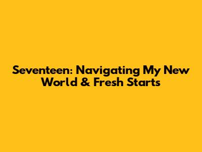 Seventeen: Navigating My New World & Fresh Starts