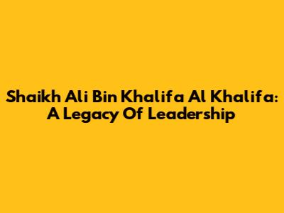 Shaikh Ali Bin Khalifa Al Khalifa: A Legacy Of Leadership