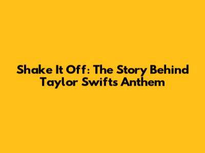 Shake It Off: The Story Behind Taylor Swift's Anthem