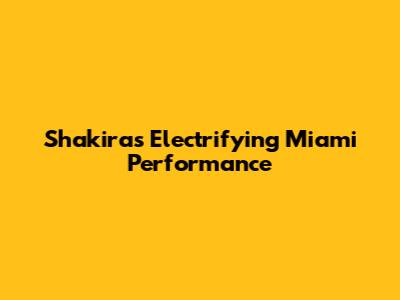Shakira's Electrifying Miami Performance
