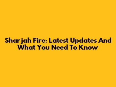 Sharjah Fire: Latest Updates And What You Need To Know