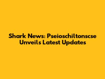 Shark News: Pseioschiltonscse Unveils Latest Updates