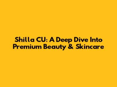 Shilla CU: A Deep Dive Into Premium Beauty & Skincare