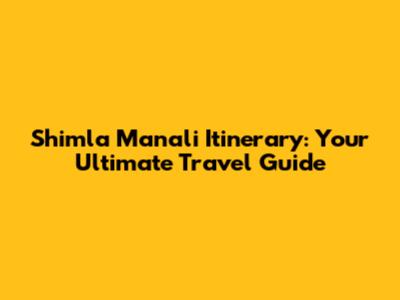 Shimla Manali Itinerary: Your Ultimate Travel Guide